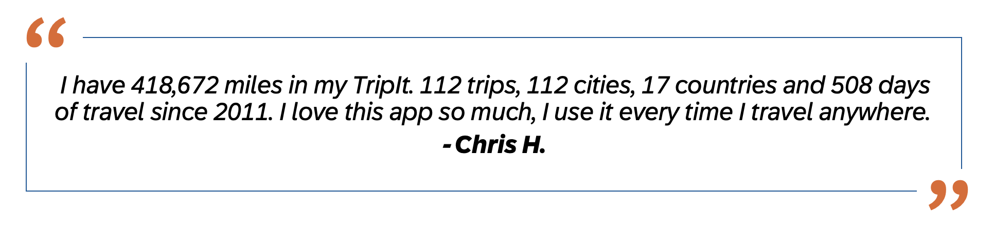 I have 418,672 miles in my TripIt. 112 trips, 112 cities, 17 countries and 508 days of travel since 2011. I  love this app so much, I use it every time I travel anywhere.  - Chris H. 